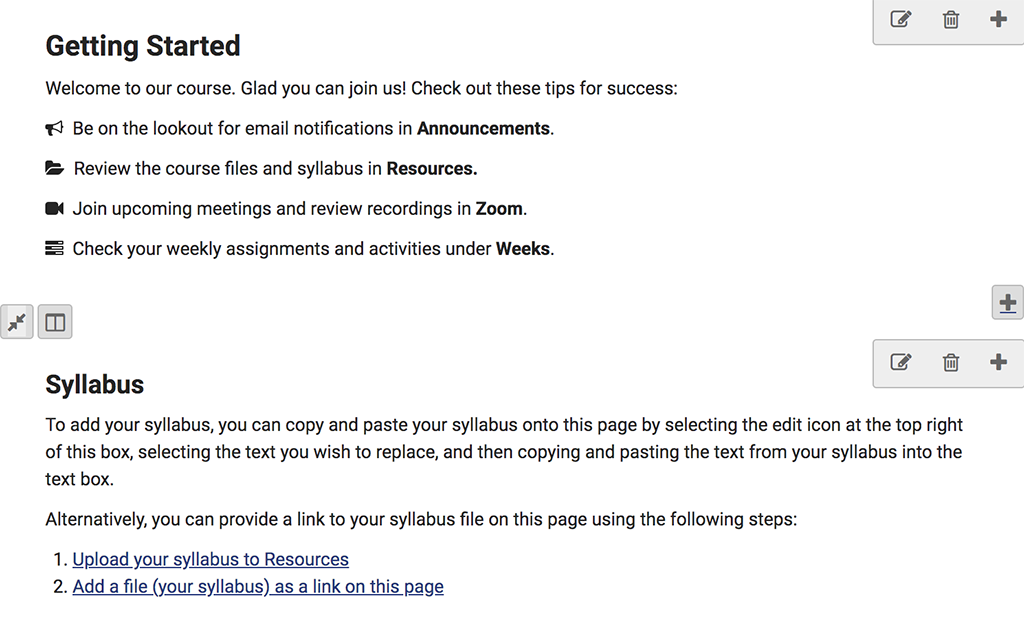 A screenshot of the Getting Started page with two blocks of text. The first block has the heading "Getting Started" and then the text: "Welcome to our course. Glad you can join us! Check out these tips for success: Be on the lookout for email notifications in Announcements, Review the course files and syllabus in Resources, Join upcoming meetings and review recordings in Zoom, and Check your weekly assignments and activities under Weeks.” The second block has the heading "Syllabus" with the following text: “To add your syllabus, you can copy and paste your syllabus onto this page by selecting the edit icon at the top right of this box, selecting the text you wish to replace, and then copying and pasting the text from your syllabus into the text box. Alternatively, you can provide a link to your syllabus file on this page using the following steps: 1. Upload your syllabus to Resources and 2. Add a file (your syllabus) as a link on this page.” The statements for #1 and #2 are hyperlinked.