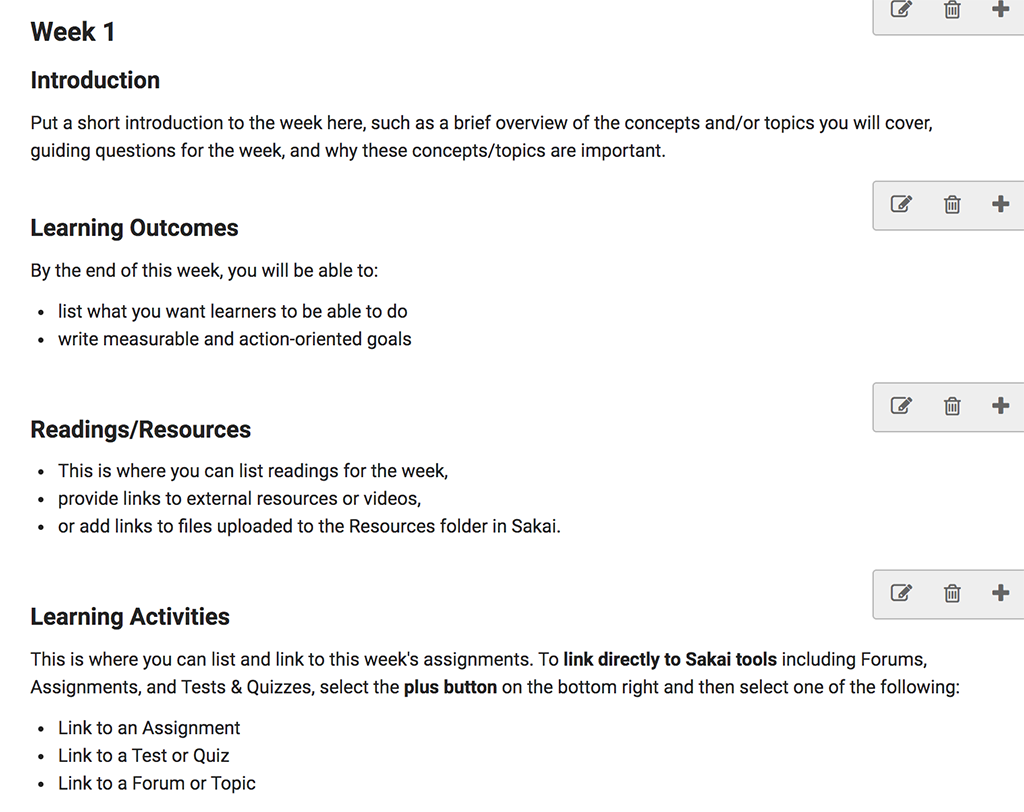 A screenshot of the Week 1 page of the Advanced template in Sakai. This page has a top-level heading of "Week 1" followed by the heading "Introduction" and this text: “Put a short introduction to the week here, such as a brief overview of the concepts and/or topics you will cover, guiding questions for the week, and why these concepts/topics are important.” Next, there is a heading for “Learning Outcomes” followed by the text: "By the end of this week, you will be able to: list what you want learners to be able to do, and write measurable and action-oriented goals.” The next heading is "Readings/Resources" and the text below it says "This is where you can list readings for the week, provide links to external resources or videos, or add links to files uploaded to the Resources folder in Sakai.” Finally, there is the heading "Learning Activities" followed by text that says, "This is where you can list and link to this week's assignments. To link directly to Sakai tools including Forums, Assignments, and Tests & Quizzes, select the plus button on the bottom right and then select one of the following: Link to an assignment, Link to a Test or Quiz, or Link to a Forum or Topic."